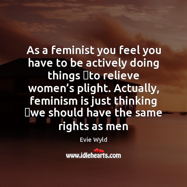 As a feminist you feel you have to be actively doing things   Image